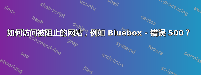 如何访问被阻止的网站，例如 Bluebox - 错误 500？