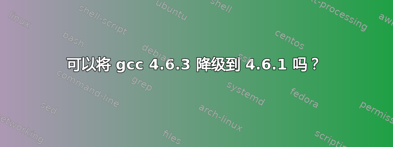 可以将 gcc 4.6.3 降级到 4.6.1 吗？