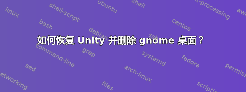 如何恢复 Unity 并删除 gnome 桌面？