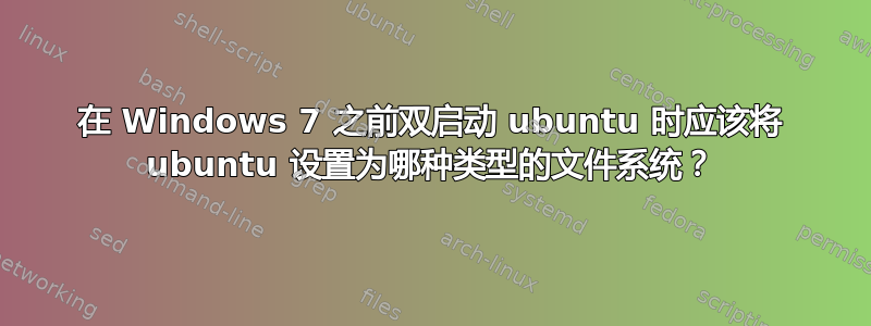 在 Windows 7 之前双启动 ubuntu 时应该将 ubuntu 设置为哪种类型的文件系统？