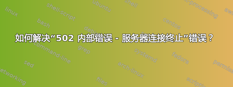 如何解决“502 内部错误 - 服务器连接终止”错误？