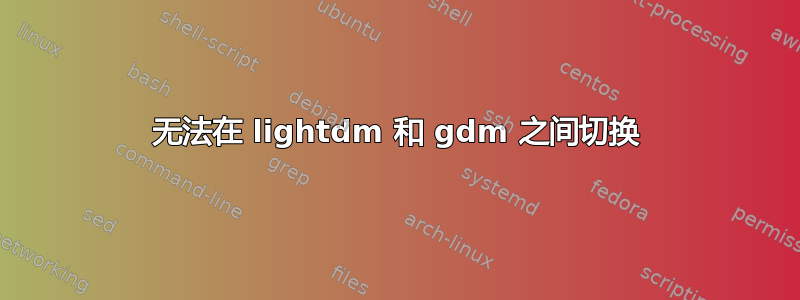 无法在 lightdm 和 gdm 之间切换