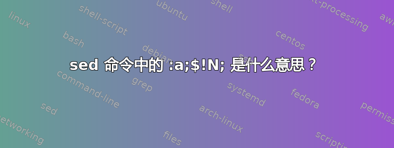 sed 命令中的 :a;$!N; 是什么意思？