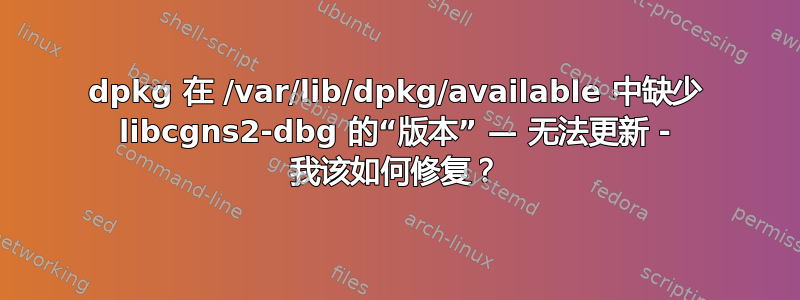 dpkg 在 /var/lib/dpkg/available 中缺少 libcgns2-dbg 的“版本” — 无法更新 - 我该如何修复？