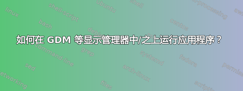 如何在 GDM 等显示管理器中/之上运行应用程序？