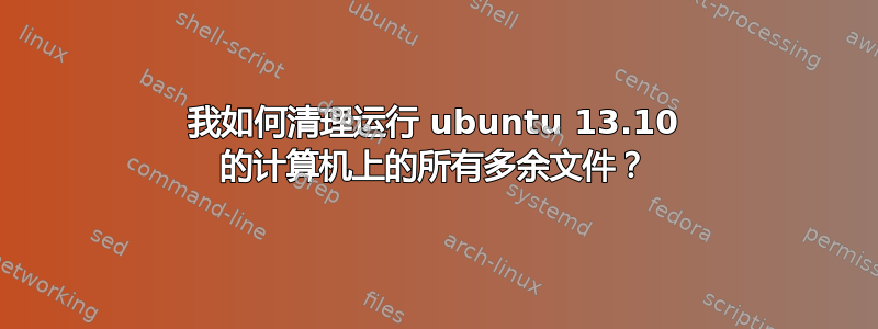 我如何清理运行 ubuntu 13.10 的计算机上的所有多余文件？