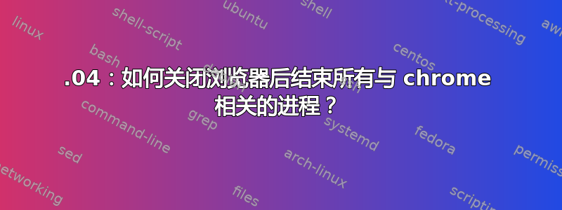 12.04：如何关闭浏览器后结束所有与 chrome 相关的进程？