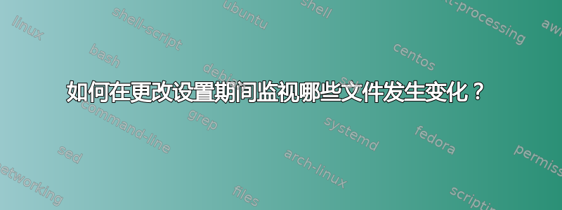 如何在更改设置期间监视哪些文件发生变化？