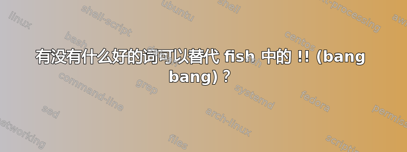 有没有什么好的词可以替代 fish 中的 !! (bang bang)？