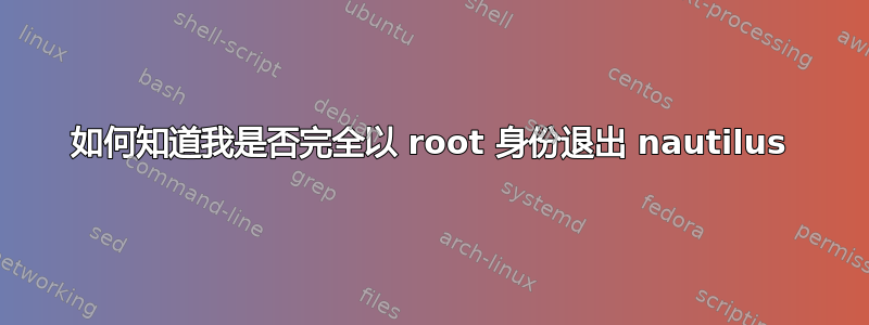 如何知道我是否完全以 root 身份退出 nautilus