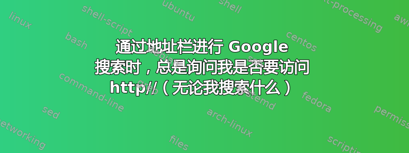 通过地址栏进行 Google 搜索时，总是询问我是否要访问 http//（无论我搜索什么）