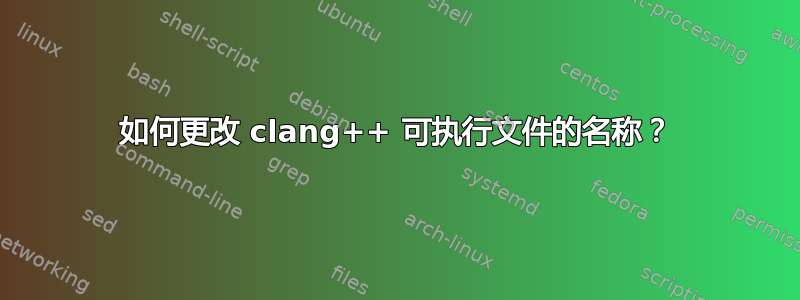 如何更改 clang++ 可执行文件的名称？