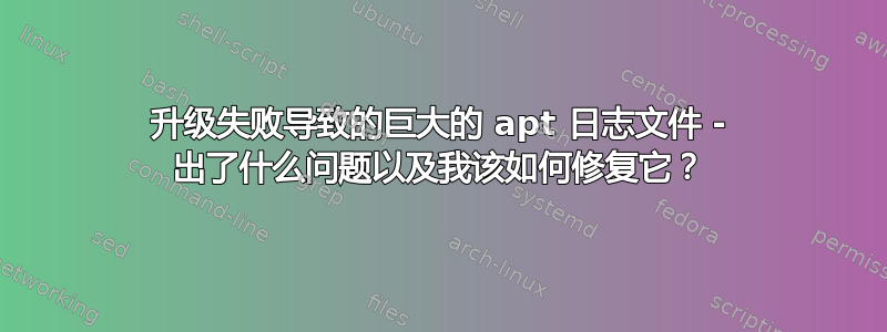 升级失败导致的巨大的 apt 日志文件 - 出了什么问题以及我该如何修复它？