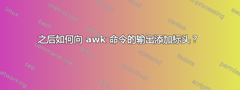 之后如何向 awk 命令的输出添加标头？