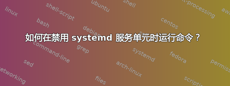 如何在禁用 systemd 服务单元时运行命令？