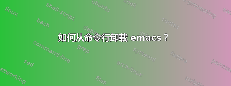 如何从命令行卸载 emacs？