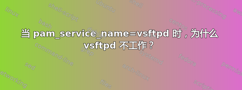 当 pam_service_name=vsftpd 时，为什么 vsftpd 不工作？