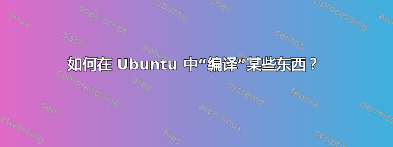 如何在 Ubuntu 中“编译”某些东西？