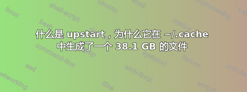 什么是 upstart，为什么它在 ~/.cache 中生成了一个 38.1 GB 的文件