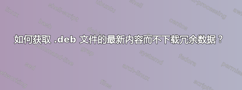 如何获取 .deb 文件的最新内容而不下载冗余数据？