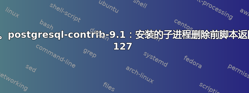 软件包删除失败。postgresql-contrib-9.1：安装的子进程删除前脚本返回错误退出状态 127