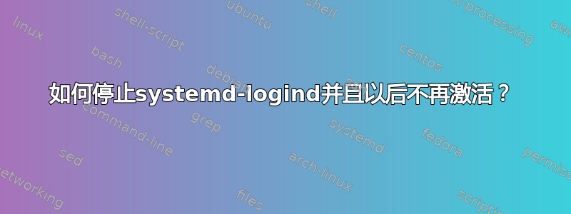 如何停止systemd-logind并且以后不再激活？