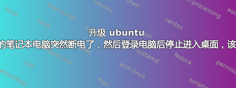 升级 ubuntu 后，我的笔记本电脑突然断电了，然后登录电脑后停止进入桌面，该怎么办