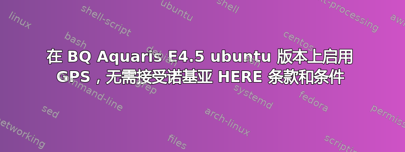 在 BQ Aquaris E4.5 ubuntu 版本上启用 GPS，无需接受诺基亚 HERE 条款和条件