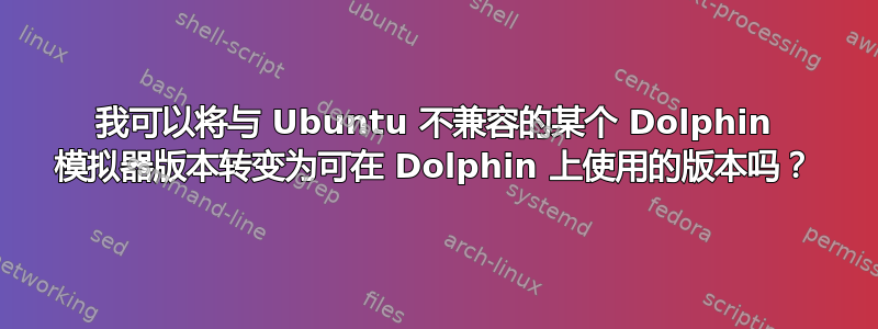 我可以将与 Ubuntu 不兼容的某个 Dolphin 模拟器版本转变为可在 Dolphin 上使用的版本吗？