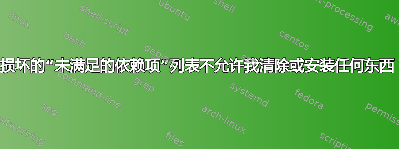 损坏的“未满足的依赖项”列表不允许我清除或安装任何东西