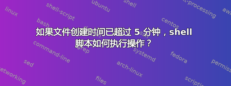 如果文件创建时间已超过 5 分钟，shell 脚本如何执行操作？