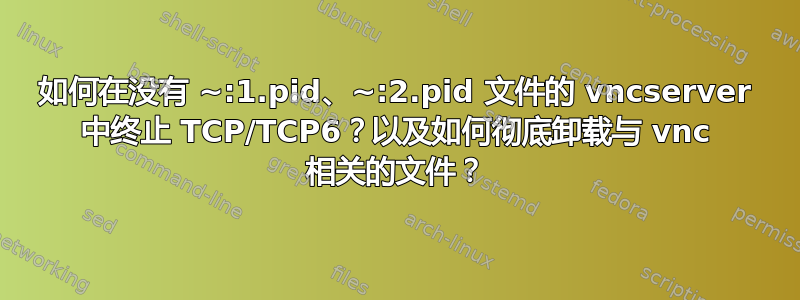 如何在没有 ~:1.pid、~:2.pid 文件的 vncserver 中终止 TCP/TCP6？以及如何彻底卸载与 vnc 相关的文件？