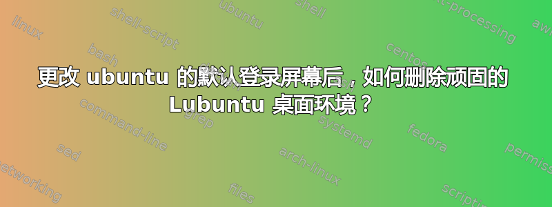 更改 ubuntu 的默认登录屏幕后，如何删除顽固的 Lubuntu 桌面环境？