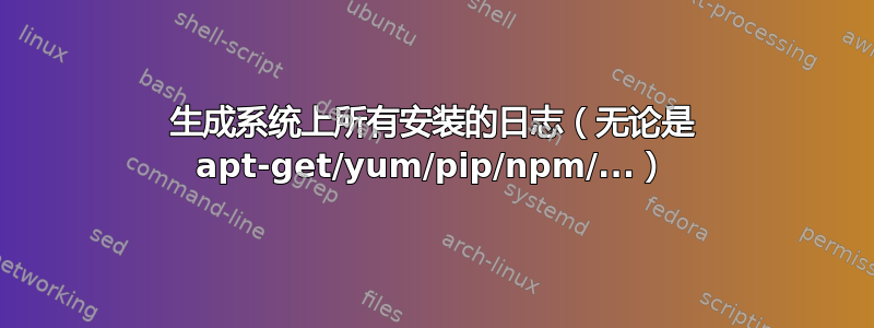 生成系统上所有安装的日志（无论是 apt-get/yum/pip/npm/...）