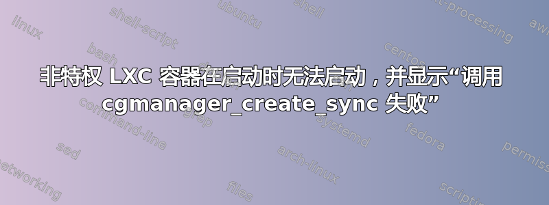 非特权 LXC 容器在启动时无法启动，并显示“调用 cgmanager_create_sync 失败”