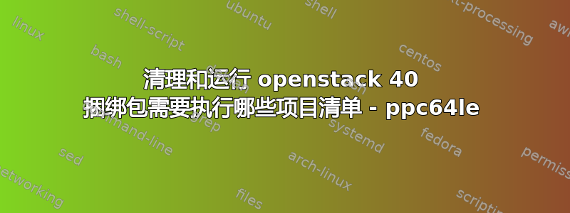 清理和运行 openstack 40 捆绑包需要执行哪些项目清单 - ppc64le