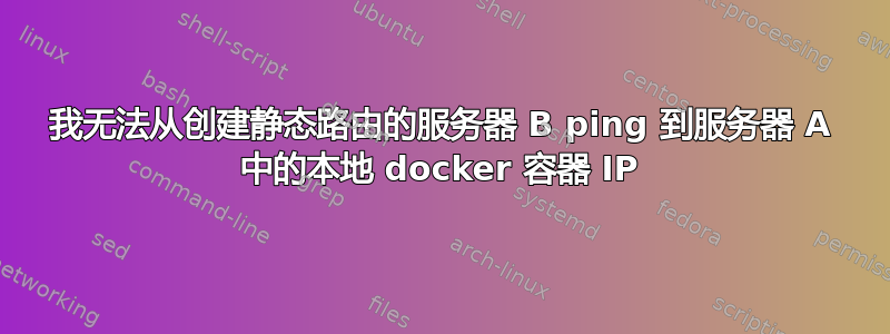 我无法从创建静态路由的服务器 B ping 到服务器 A 中的本地 docker 容器 IP