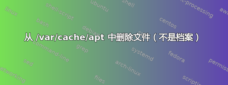 从 /var/cache/apt 中删除文件（不是档案）