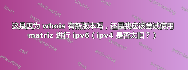 这是因为 whois 有新版本吗，还是我应该尝试使用 matriz 进行 ipv6（ipv4 是否太旧？）