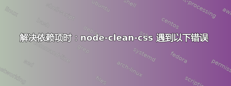 解决依赖项时：node-clean-css 遇到以下错误