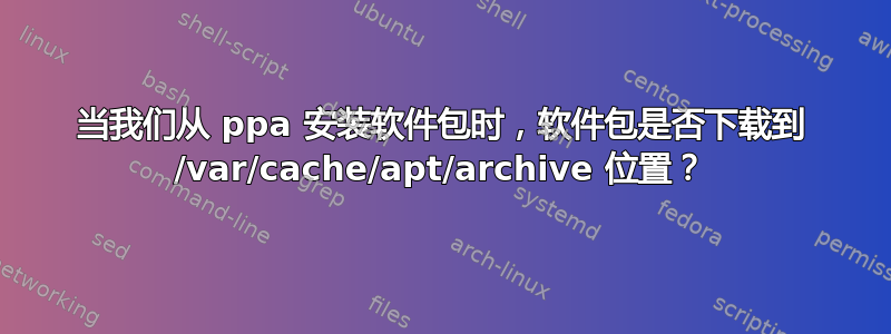 当我们从 ppa 安装软件包时，软件包是否下载到 /var/cache/apt/archive 位置？