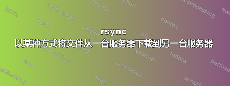 rsync 以某种方式将文件从一台服务器下载到另一台服务器