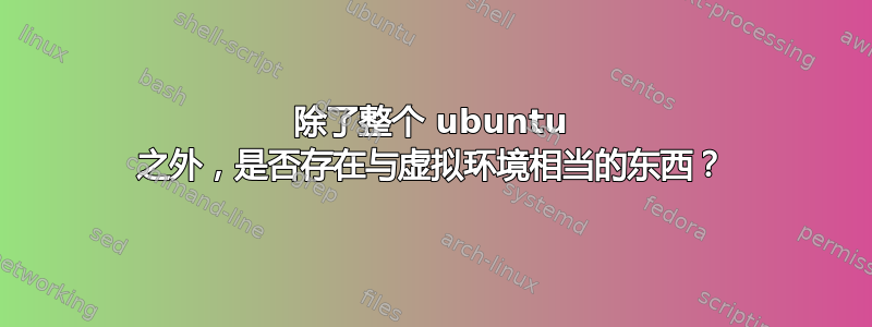 除了整个 ubuntu 之外，是否存在与虚拟环境相当的东西？