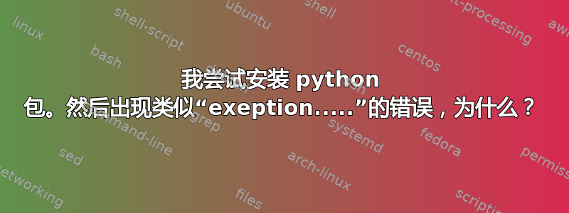 我尝试安装 python 包。然后出现类似“exeption.....”的错误，为什么？