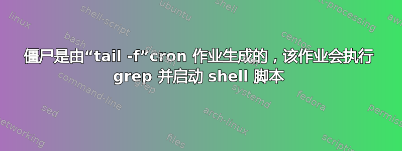 僵尸是由“tail -f”cron 作业生成的，该作业会执行 grep 并启动​​ shell 脚本