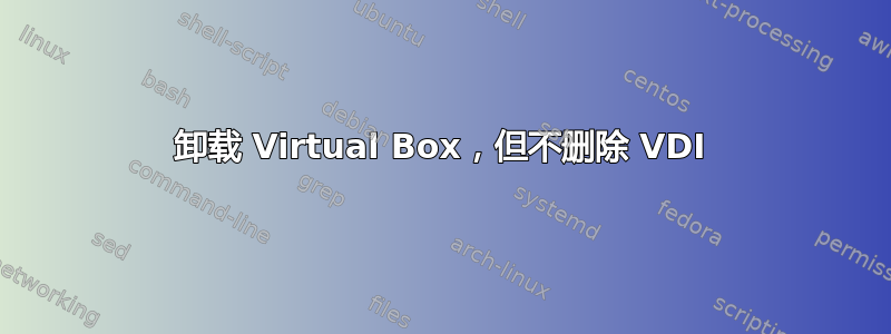 卸载 Virtual Box，但不删除 VDI