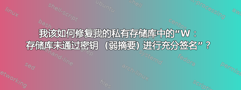 我该如何修复我的私有存储库中的“W： 存储库未通过密钥  (弱摘要) 进行充分签名”？