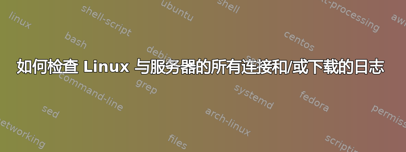 如何检查 Linux 与服务器的所有连接和/或下载的日志