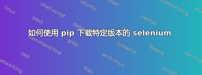 如何使用 pip 下载特定版本的 selenium