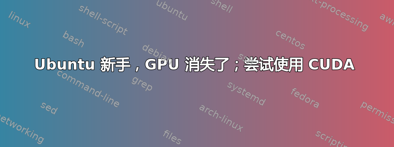 Ubuntu 新手，GPU 消失了；尝试使用 CUDA